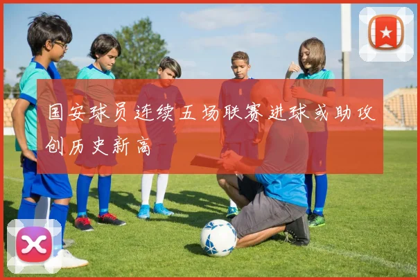 国安球员连续五场联赛进球或助攻创历史新高