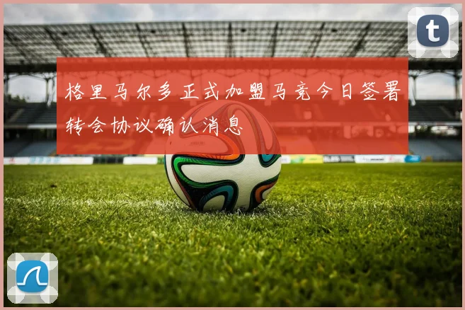 格里马尔多正式加盟马竞今日签署转会协议确认消息
