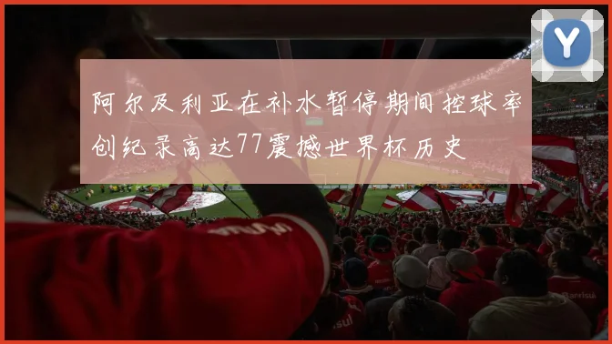 阿尔及利亚在补水暂停期间控球率创纪录高达77震撼世界杯历史