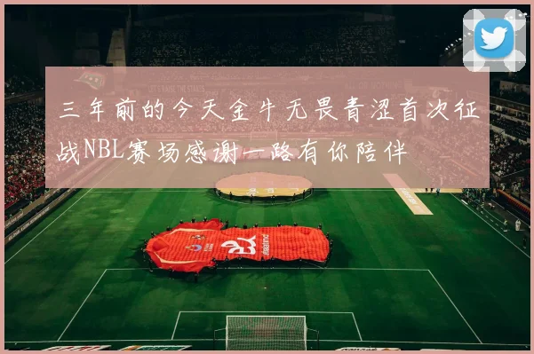 三年前的今天金牛无畏青涩首次征战NBL赛场感谢一路有你陪伴
