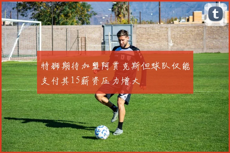 特狮期待加盟阿贾克斯但球队仅能支付其15薪资压力增大