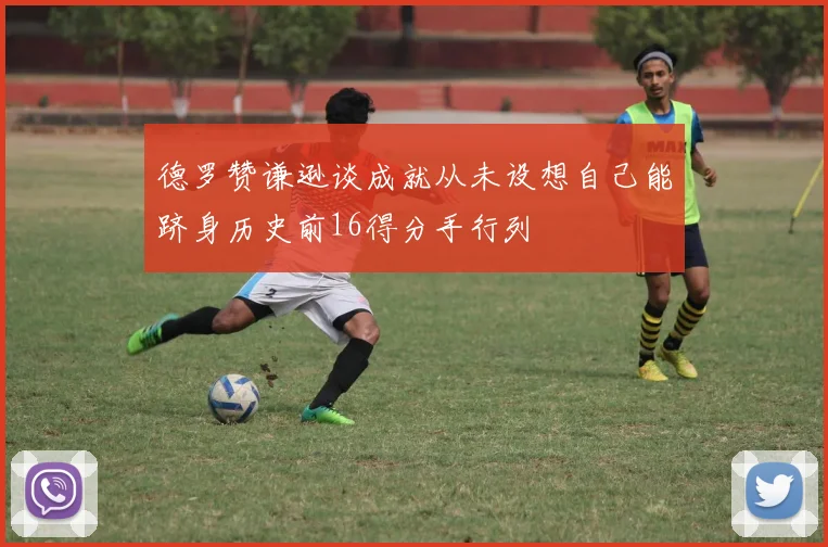 德罗赞谦逊谈成就从未设想自己能跻身历史前16得分手行列
