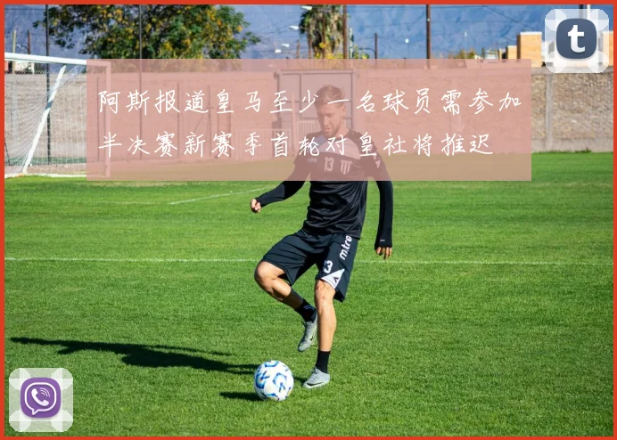 阿斯报道皇马至少一名球员需参加半决赛新赛季首轮对皇社将推迟
