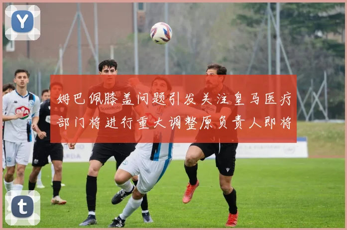 姆巴佩膝盖问题引发关注皇马医疗部门将进行重大调整原负责人即将离任