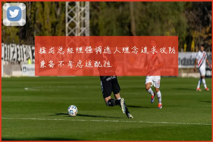 猛龙总经理强调选人理念追求攻防兼备不考虑适配性