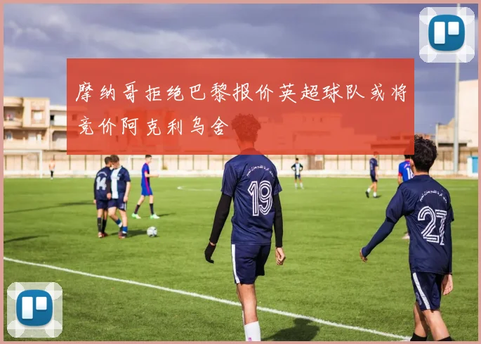 摩纳哥拒绝巴黎报价英超球队或将竞价阿克利乌舍