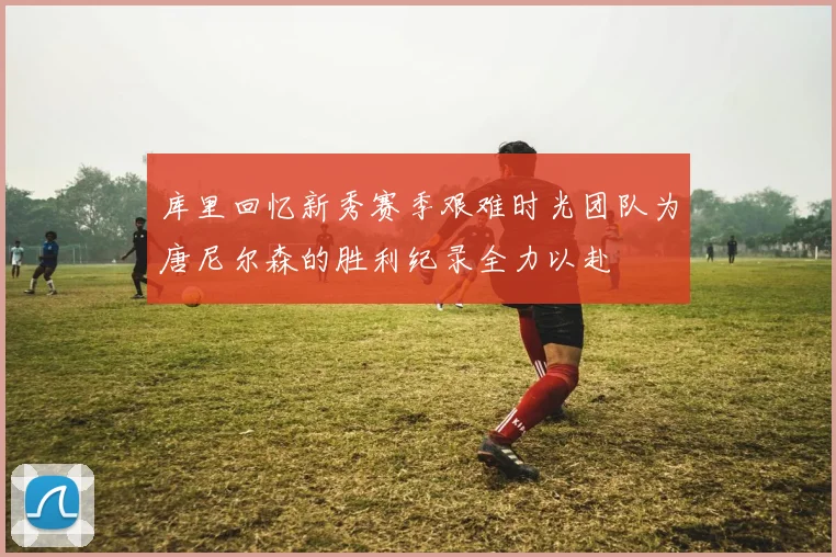库里回忆新秀赛季艰难时光团队为唐尼尔森的胜利纪录全力以赴