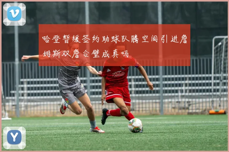 哈登暂缓签约助球队腾空间引进詹姆斯双詹合璧成真吗