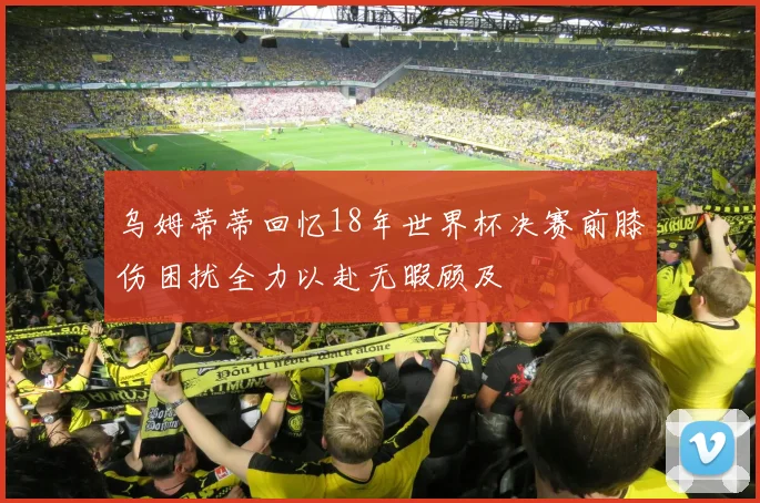 乌姆蒂蒂回忆18年世界杯决赛前膝伤困扰全力以赴无暇顾及