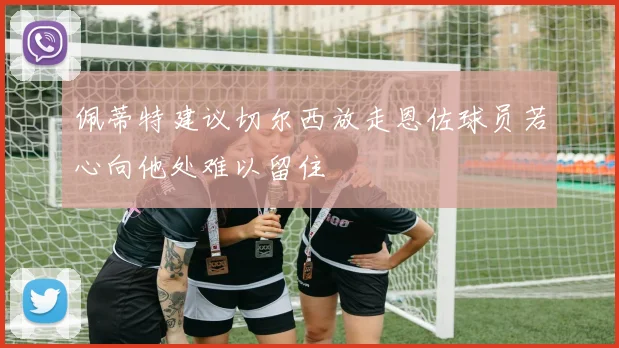 佩蒂特建议切尔西放走恩佐球员若心向他处难以留住