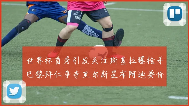 世界杯首秀引发关注斯基拉曝枪手巴黎拜仁争夺里尔新星布阿迪要价7000万欧