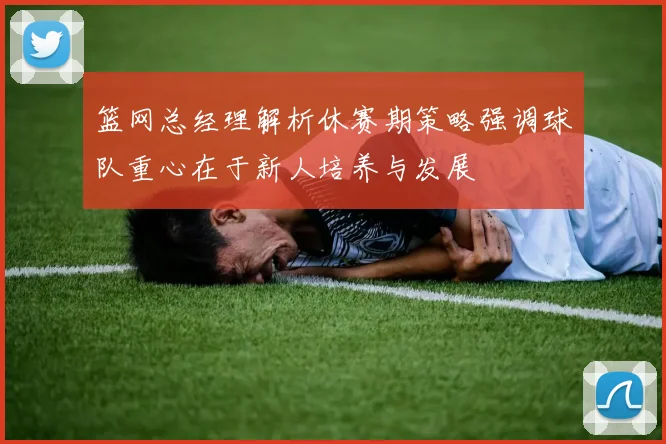 篮网总经理解析休赛期策略强调球队重心在于新人培养与发展