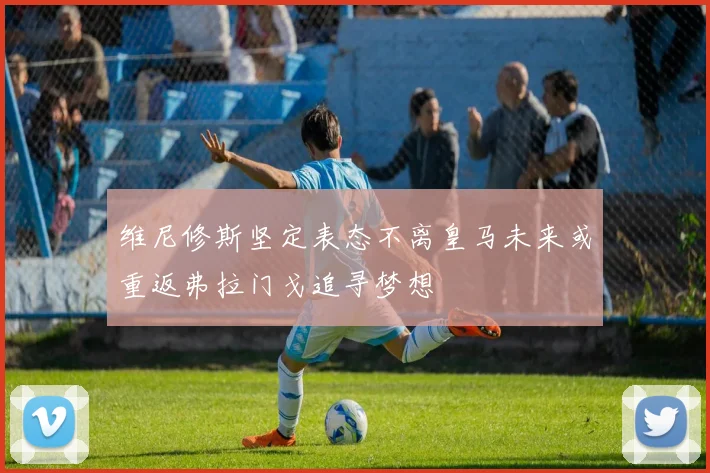 维尼修斯坚定表态不离皇马未来或重返弗拉门戈追寻梦想